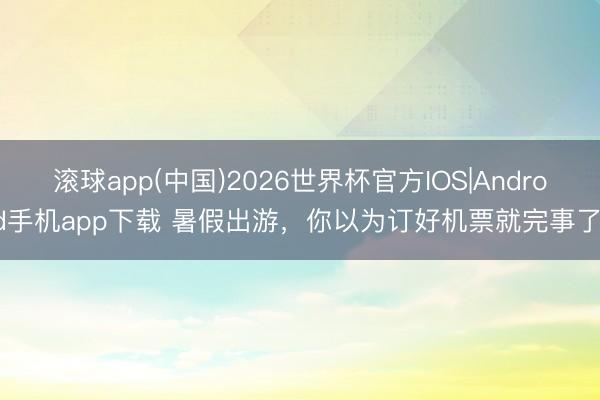 滚球app(中国)2026世界杯官方IOS|Android手机app下载 暑假出游，你以为订好机票就完事了？