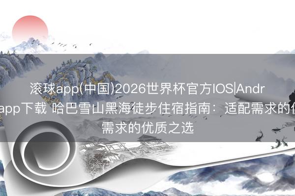 滚球app(中国)2026世界杯官方IOS|Android手机app下载 哈巴雪山黑海徒步住宿指南：适配需求的优质之选