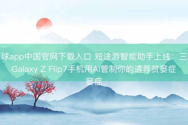 滚球app中国官网下载入口 短途游智能助手上线：三星Galaxy Z Flip7手机用AI管制你的遴荐贫窭症