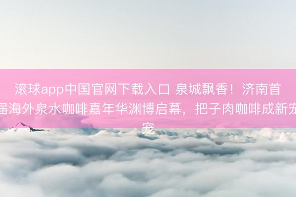 滚球app中国官网下载入口 泉城飘香！济南首届海外泉水咖啡嘉年华渊博启幕，把子肉咖啡成新宠