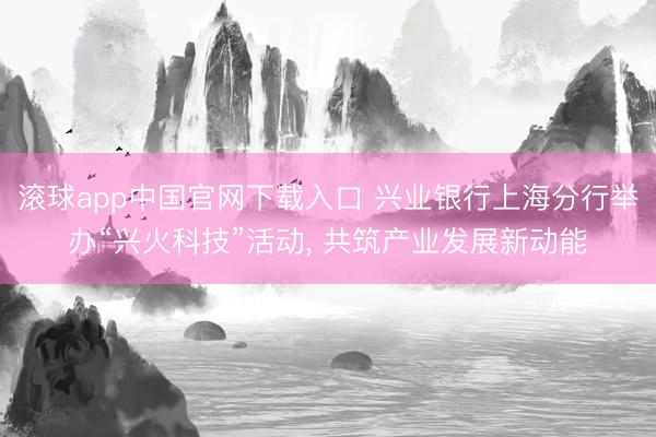 滚球app中国官网下载入口 兴业银行上海分行举办“兴火科技”活动， 共筑产业发展新动能