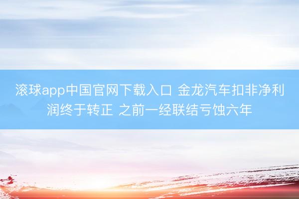 滚球app中国官网下载入口 金龙汽车扣非净利润终于转正 之前一经联结亏蚀六年