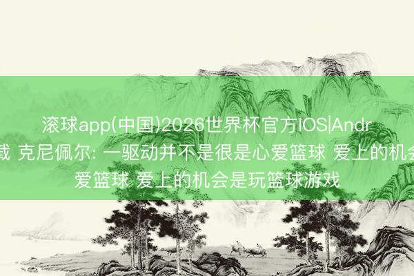 滚球app(中国)2026世界杯官方IOS|Android手机app下载 克尼佩尔: 一驱动并不是很是心爱篮球 爱上的机会是玩篮球游戏