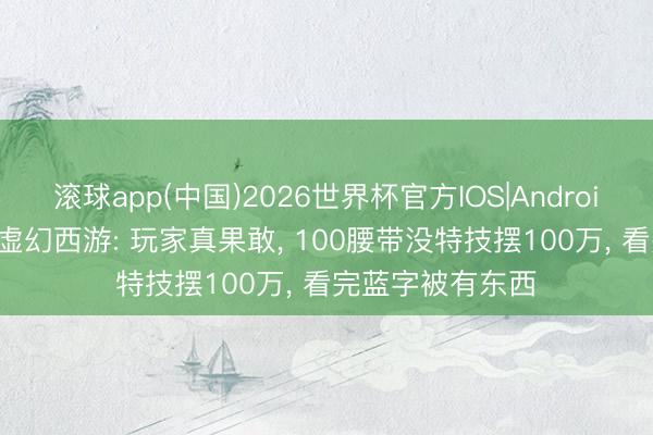 滚球app(中国)2026世界杯官方IOS|Android手机app下载 虚幻西游: 玩家真果敢， 100腰带没特技摆100万， 看完蓝字被有东西