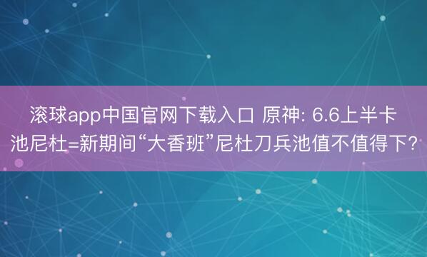 滚球app中国官网下载入口 原神: 6.6上半卡池尼杜=新期间“大香班”尼杜刀兵池值不值得下?