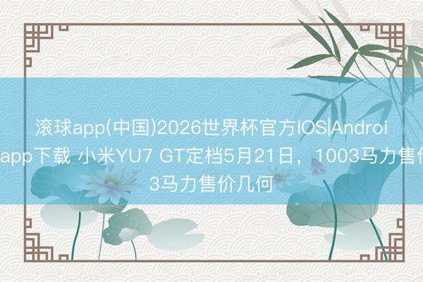 滚球app(中国)2026世界杯官方IOS|Android手机app下载 小米YU7 GT定档5月21日，1003马力售价几何