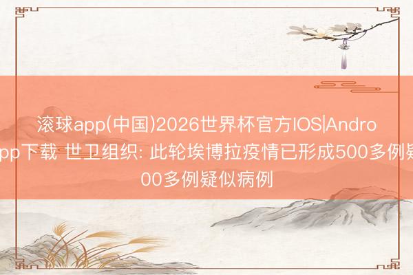滚球app(中国)2026世界杯官方IOS|Android手机app下载 世卫组织: 此轮埃博拉疫情已形成500多例疑似病例
