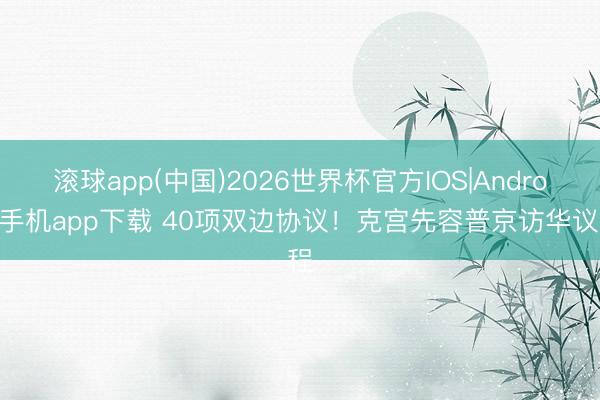 滚球app(中国)2026世界杯官方IOS|Android手机app下载 40项双边协议！克宫先容普京访华议程