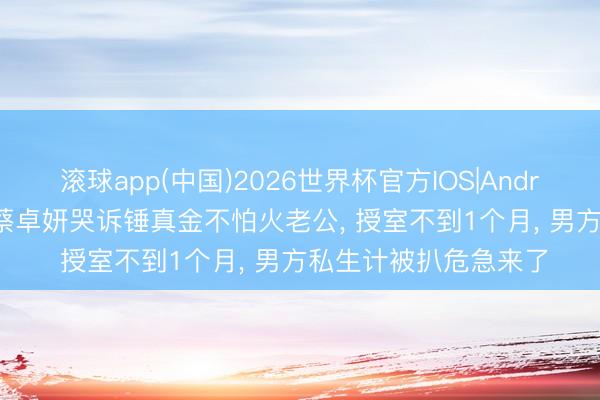 滚球app(中国)2026世界杯官方IOS|Android手机app下载 曝蔡卓妍哭诉锤真金不怕火老公， 授室不到1个月， 男方私生计被扒危急来了