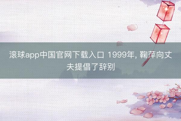 滚球app中国官网下载入口 1999年， 鞠萍向丈夫提倡了辞别