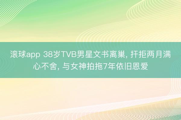 滚球app 38岁TVB男星文书离巢， 扞拒两月满心不舍， 与女神拍拖7年依旧恩爱