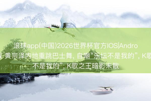 滚球app(中国)2026世界杯官方IOS|Android手机app下载 黄宗泽内地重跳巴士舞， 自嘲“乐坛不是我的”， K歌之王暗影未散