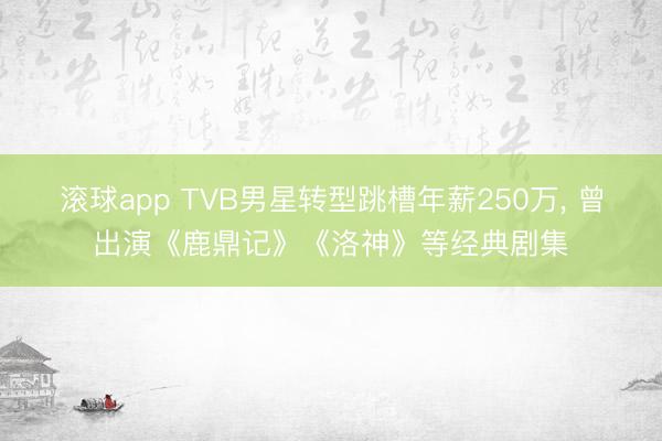滚球app TVB男星转型跳槽年薪250万， 曾出演《鹿鼎记》《洛神》等经典剧集