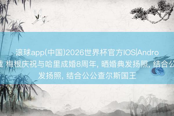 滚球app(中国)2026世界杯官方IOS|Android手机app下载 梅根庆祝与哈里成婚8周年， 晒婚典发扬照， 结合公公查尔斯国王
