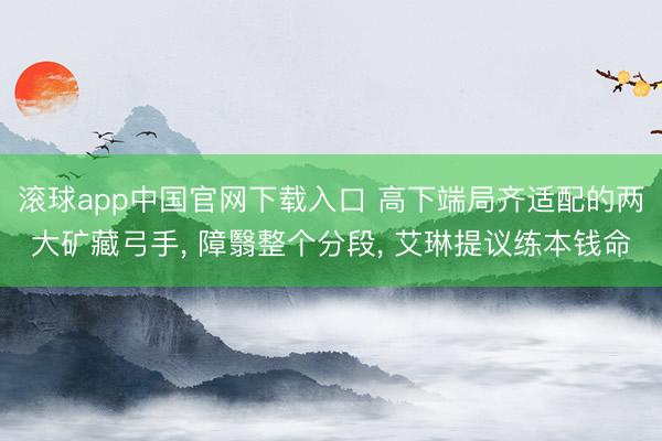滚球app中国官网下载入口 高下端局齐适配的两大矿藏弓手， 障翳整个分段， 艾琳提议练本钱命