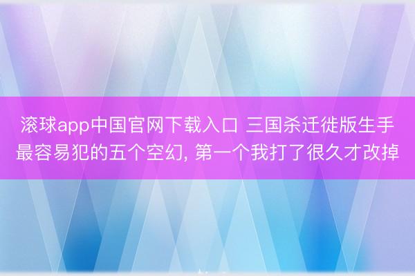 滚球app中国官网下载入口 三国杀迁徙版生手最容易犯的五个空幻， 第一个我打了很久才改掉