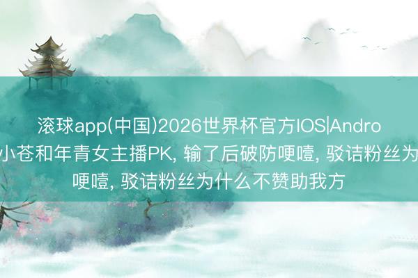 滚球app(中国)2026世界杯官方IOS|Android手机app下载 小苍和年青女主播PK， 输了后破防哽噎， 驳诘粉丝为什么不赞助我方