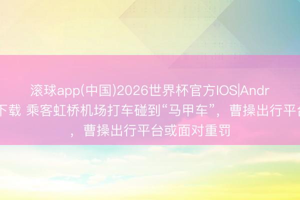 滚球app(中国)2026世界杯官方IOS|Android手机app下载 乘客虹桥机场打车碰到“马甲车”，曹操出行平台或面对重罚