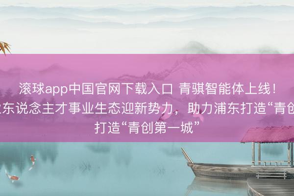滚球app中国官网下载入口 青骐智能体上线！张江产业东说念主才事业生态迎新势力，助力浦东打造“青创第一城”