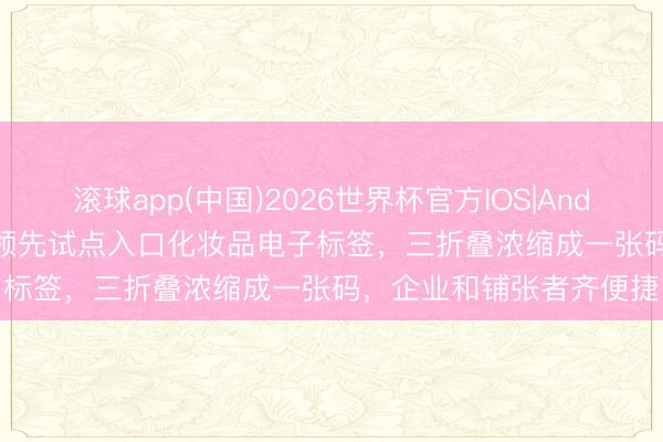 滚球app(中国)2026世界杯官方IOS|Android手机app下载 浦东领先试点入口化妆品电子标签，三折叠浓缩成一张码，企业和铺张者齐便捷