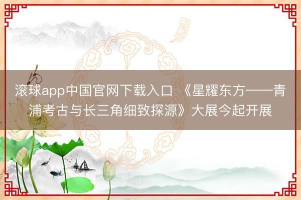 滚球app中国官网下载入口 《星耀东方——青浦考古与长三角细致探源》大展今起开展