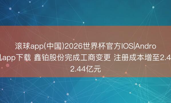 滚球app(中国)2026世界杯官方IOS|Android手机app下载 鑫铂股份完成工商变更 注册成本增至2.44亿元