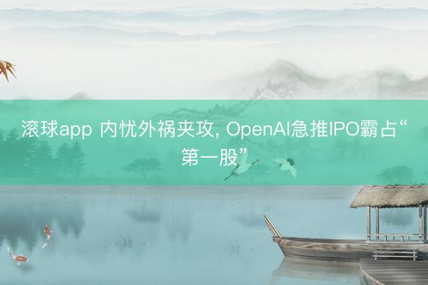 滚球app 内忧外祸夹攻， OpenAI急推IPO霸占“第一股”