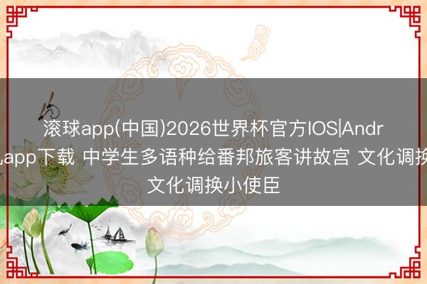 滚球app(中国)2026世界杯官方IOS|Android手机app下载 中学生多语种给番邦旅客讲故宫 文化调换小使臣