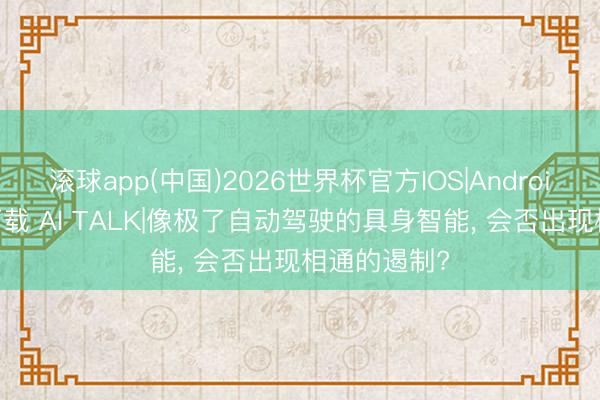 滚球app(中国)2026世界杯官方IOS|Android手机app下载 AI TALK|像极了自动驾驶的具身智能， 会否出现相通的遏制?