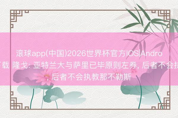 滚球app(中国)2026世界杯官方IOS|Android手机app下载 隆戈: 亚特兰大与萨里已毕原则左券， 后者不会执教那不勒斯