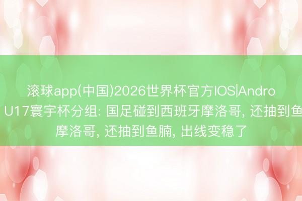 滚球app(中国)2026世界杯官方IOS|Android手机app下载 U17寰宇杯分组: 国足碰到西班牙摩洛哥， 还抽到鱼腩， 出线变稳了