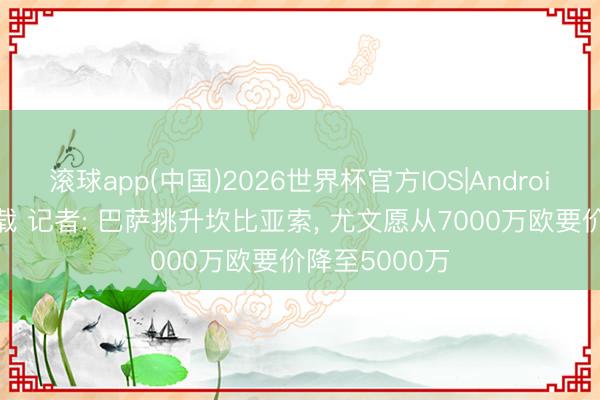 滚球app(中国)2026世界杯官方IOS|Android手机app下载 记者: 巴萨挑升坎比亚索， 尤文愿从7000万欧要价降至5000万