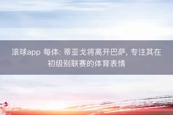 滚球app 每体: 蒂亚戈将离开巴萨， 专注其在初级别联赛的体育表情