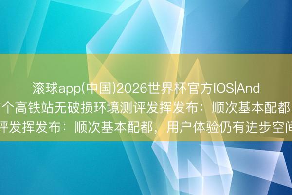 滚球app(中国)2026世界杯官方IOS|Android手机app下载 世界首个高铁站无破损环境测评发挥发布：顺次基本配都，用户体验仍有进步空间