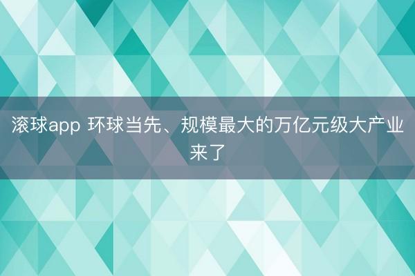 滚球app 环球当先、规模最大的万亿元级大产业来了