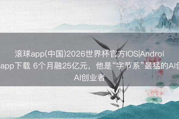 滚球app(中国)2026世界杯官方IOS|Android手机app下载 6个月融25亿元，他是“字节系”最猛的AI创业者