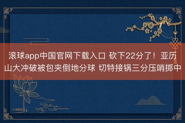 滚球app中国官网下载入口 砍下22分了！亚历山大冲破被包夹倒地分球 切特接锅三分压哨掷中