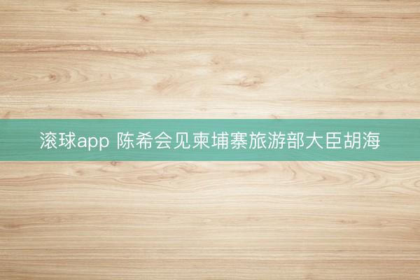 滚球app 陈希会见柬埔寨旅游部大臣胡海