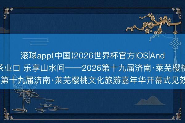 滚球app(中国)2026世界杯官方IOS|Android手机app下载 樱满茶业口 乐享山水间——2026第十九届济南·莱芜樱桃文化旅游嘉年华开幕式见效举办