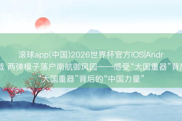 滚球app(中国)2026世界杯官方IOS|Android手机app下载 两弹模子落户南航御风园——感受“大国重器”背后的“中国力量”