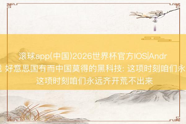 滚球app(中国)2026世界杯官方IOS|Android手机app下载 好意思国有而中国莫得的黑科技: 这项时刻咱们永远齐开荒不出来