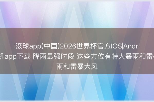 滚球app(中国)2026世界杯官方IOS|Android手机app下载 降雨最强时段 这些方位有特大暴雨和雷暴大风