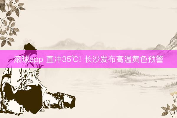 滚球app 直冲35℃! 长沙发布高温黄色预警