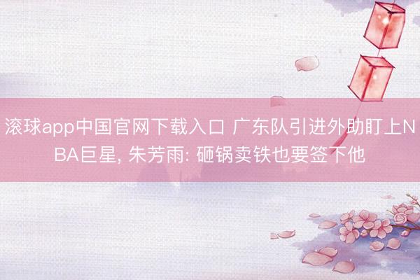 滚球app中国官网下载入口 广东队引进外助盯上NBA巨星， 朱芳雨: 砸锅卖铁也要签下他