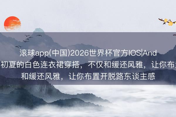 滚球app(中国)2026世界杯官方IOS|Android手机app下载 初夏的白色连衣裙穿搭，不仅和缓还风雅，让你布置开脱路东谈主感