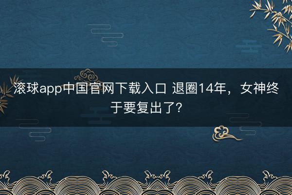 滚球app中国官网下载入口 退圈14年，女神终于要复出了？