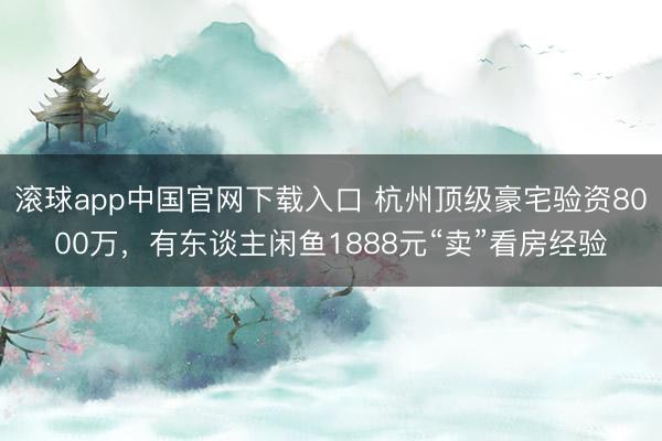 滚球app中国官网下载入口 杭州顶级豪宅验资8000万，有东谈主闲鱼1888元“卖”看房经验