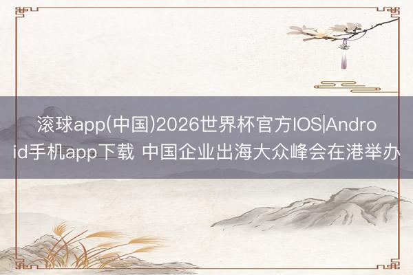 滚球app(中国)2026世界杯官方IOS|Android手机app下载 中国企业出海大众峰会在港举办