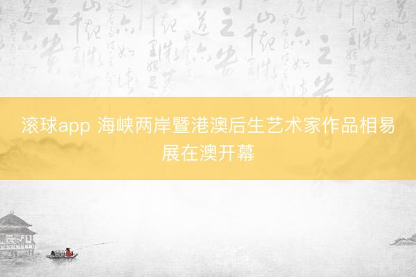 滚球app 海峡两岸暨港澳后生艺术家作品相易展在澳开幕
