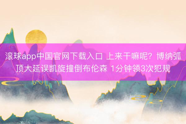 滚球app中国官网下载入口 上来干嘛呢？博纳弧顶大延误凯旋撞倒布伦森 1分钟领3次犯规